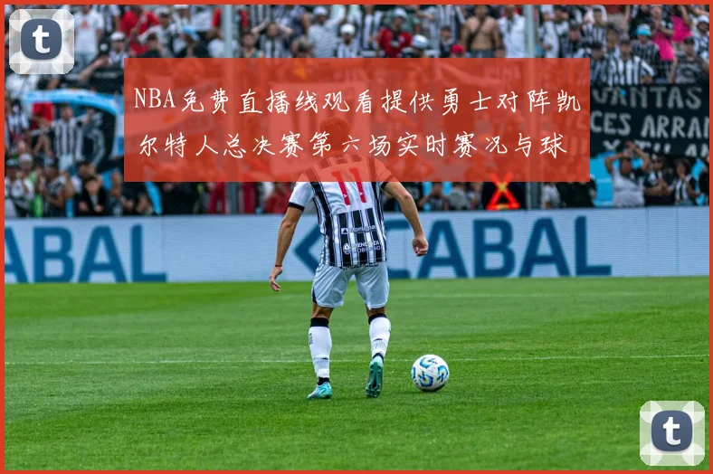 NBA免费直播线观看提供勇士对阵凯尔特人总决赛第六场实时赛况与球员数据