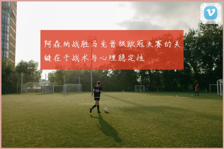阿森纳战胜马竞晋级欧冠决赛的关键在于战术与心理稳定性