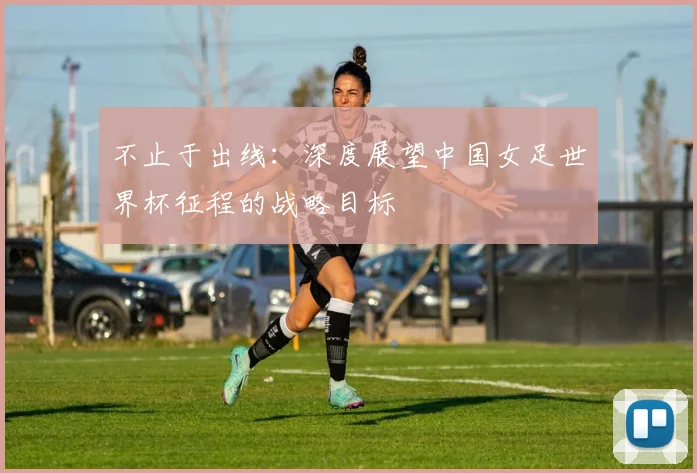 不止于出线：深度展望中国女足世界杯征程的战略目标