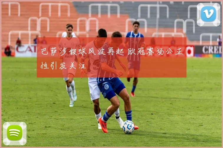 巴萨涉假球风波再起 欧冠赛场公正性引发关注