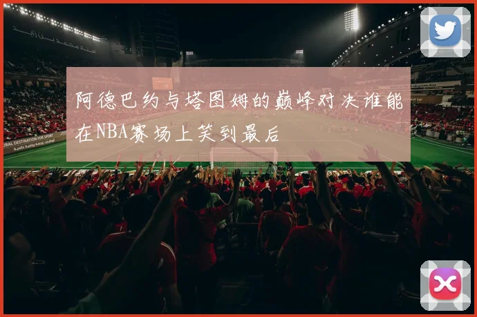 阿德巴约与塔图姆的巅峰对决谁能在NBA赛场上笑到最后