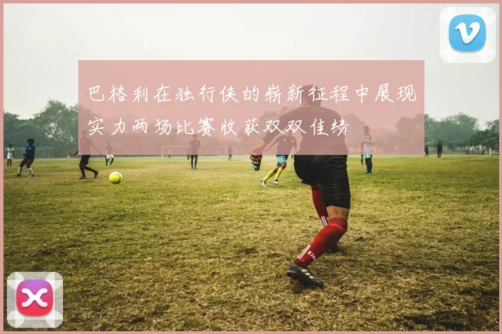 巴格利在独行侠的崭新征程中展现实力两场比赛收获双双佳绩