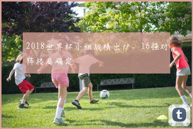 2018世界杯小组战绩出炉，16强对阵格局确定